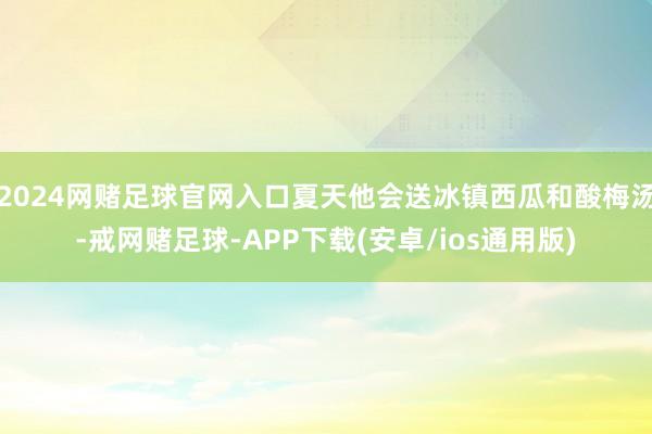 2024网赌足球官网入口夏天他会送冰镇西瓜和酸梅汤-戒网赌足球-APP下载(安卓/ios通用版)
