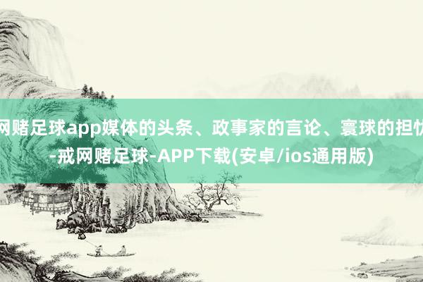 网赌足球app媒体的头条、政事家的言论、寰球的担忧-戒网赌足球-APP下载(安卓/ios通用版)