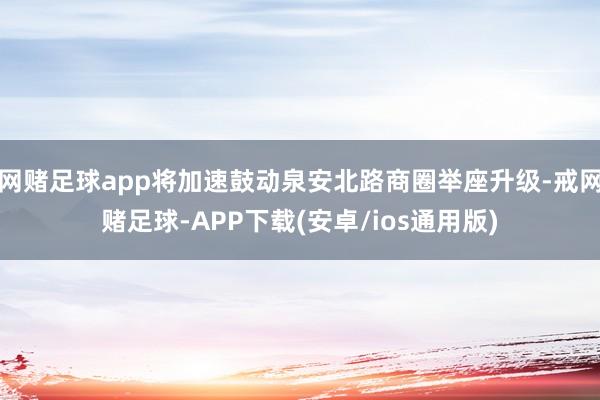 网赌足球app将加速鼓动泉安北路商圈举座升级-戒网赌足球-APP下载(安卓/ios通用版)
