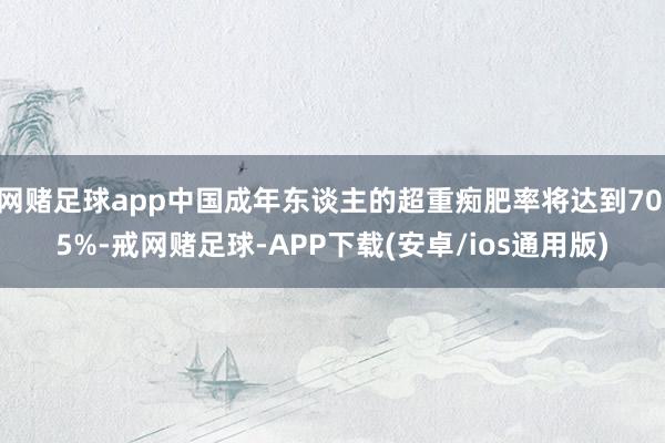 网赌足球app中国成年东谈主的超重痴肥率将达到70.5%-戒网赌足球-APP下载(安卓/ios通用版)