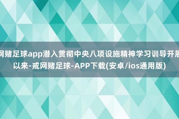 网赌足球app潜入贯彻中央八项设施精神学习训导开展以来-戒网赌足球-APP下载(安卓/ios通用版)