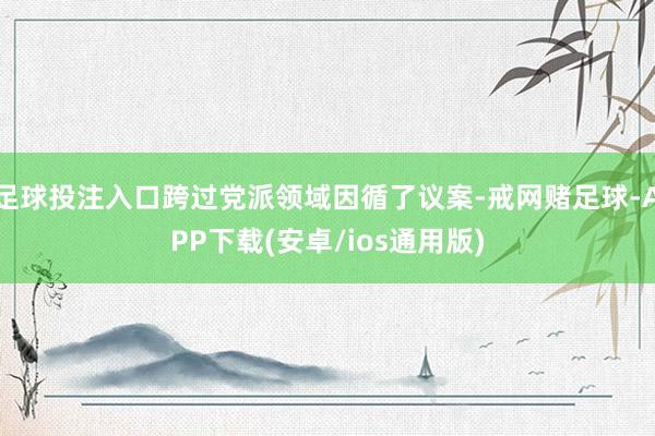 足球投注入口跨过党派领域因循了议案-戒网赌足球-APP下载(安卓/ios通用版)