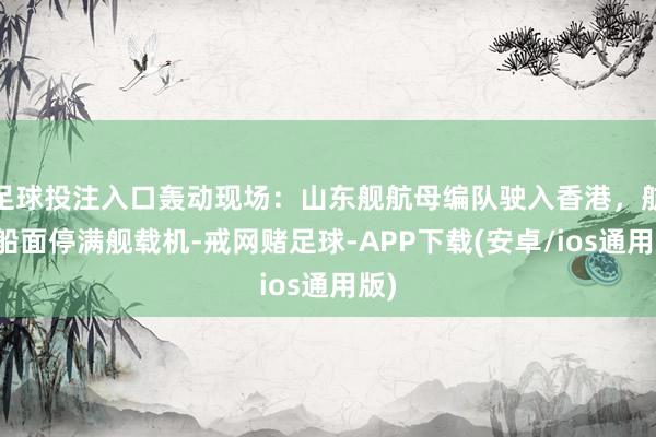 足球投注入口轰动现场：山东舰航母编队驶入香港，航母船面停满舰载机-戒网赌足球-APP下载(安卓/ios通用版)