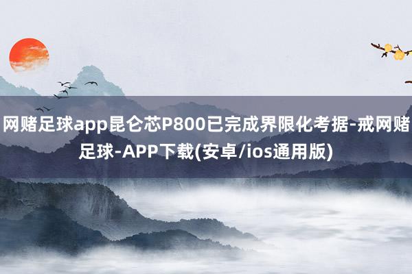 网赌足球app昆仑芯P800已完成界限化考据-戒网赌足球-APP下载(安卓/ios通用版)