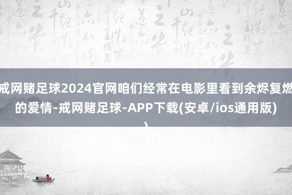 戒网赌足球2024官网咱们经常在电影里看到余烬复燃的爱情-戒网赌足球-APP下载(安卓/ios通用版)