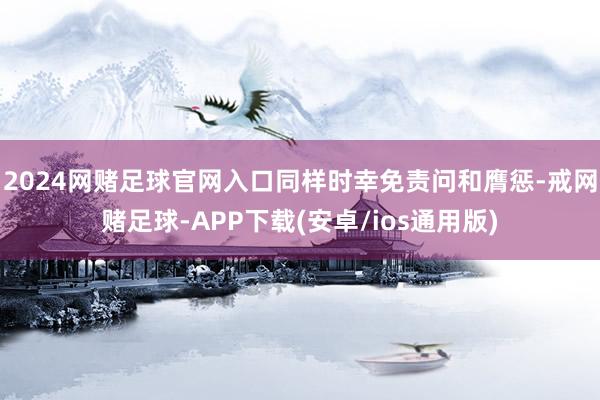 2024网赌足球官网入口同样时幸免责问和膺惩-戒网赌足球-APP下载(安卓/ios通用版)
