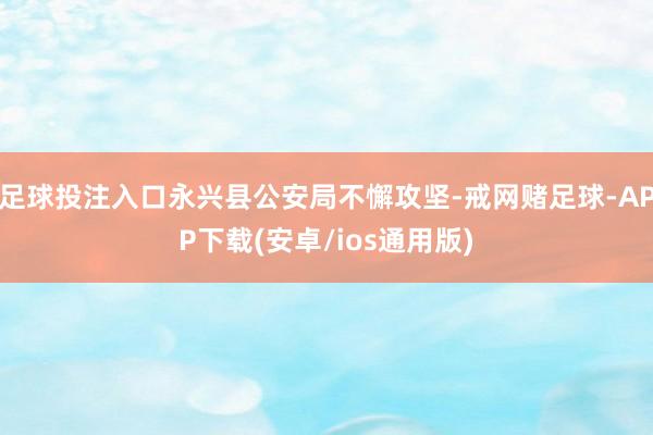 足球投注入口永兴县公安局不懈攻坚-戒网赌足球-APP下载(安卓/ios通用版)