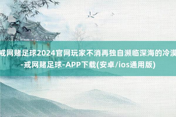 戒网赌足球2024官网玩家不消再独自濒临深海的冷漠-戒网赌足球-APP下载(安卓/ios通用版)