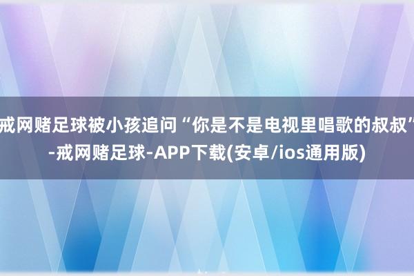 戒网赌足球被小孩追问“你是不是电视里唱歌的叔叔”-戒网赌足球-APP下载(安卓/ios通用版)
