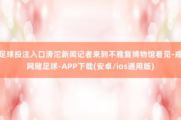 足球投注入口滂沱新闻记者来到不雅复博物馆看见-戒网赌足球-APP下载(安卓/ios通用版)