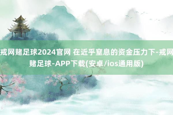 戒网赌足球2024官网 在近乎窒息的资金压力下-戒网赌足球-APP下载(安卓/ios通用版)