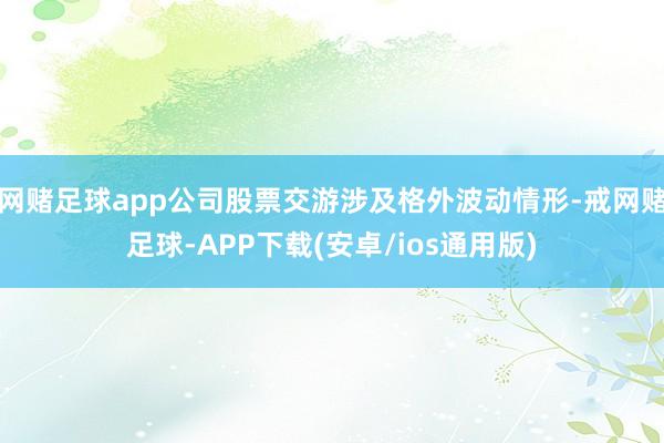 网赌足球app公司股票交游涉及格外波动情形-戒网赌足球-APP下载(安卓/ios通用版)