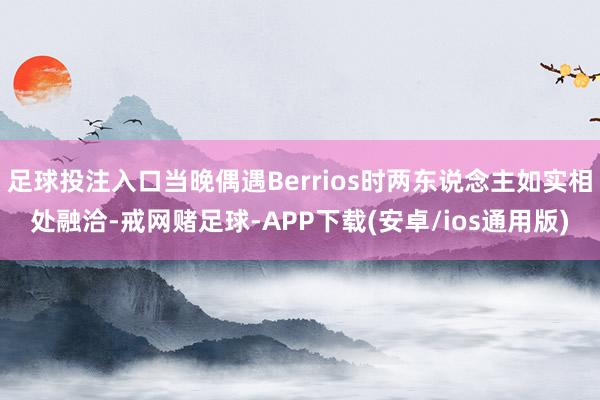 足球投注入口当晚偶遇Berrios时两东说念主如实相处融洽-戒网赌足球-APP下载(安卓/ios通用版)