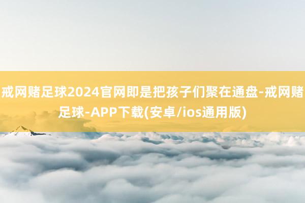 戒网赌足球2024官网即是把孩子们聚在通盘-戒网赌足球-APP下载(安卓/ios通用版)