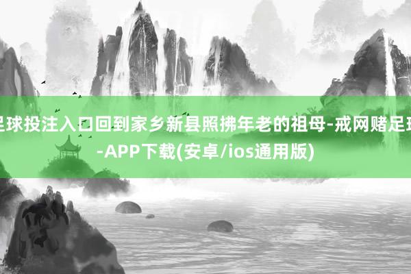 足球投注入口回到家乡新县照拂年老的祖母-戒网赌足球-APP下载(安卓/ios通用版)