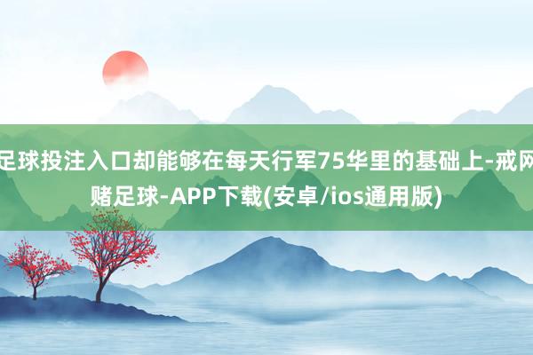 足球投注入口却能够在每天行军75华里的基础上-戒网赌足球-APP下载(安卓/ios通用版)