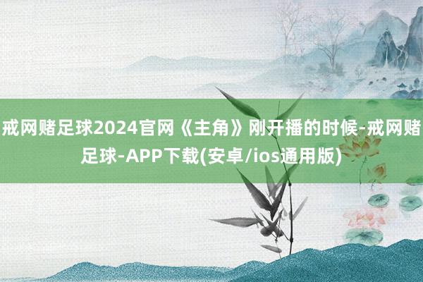 戒网赌足球2024官网《主角》刚开播的时候-戒网赌足球-APP下载(安卓/ios通用版)