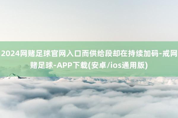 2024网赌足球官网入口而供给段却在持续加码-戒网赌足球-APP下载(安卓/ios通用版)
