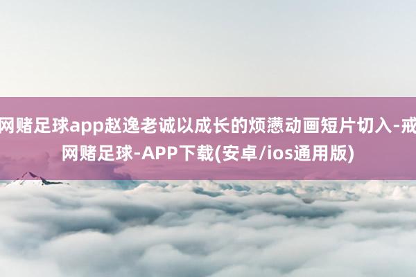 网赌足球app赵逸老诚以成长的烦懑动画短片切入-戒网赌足球-APP下载(安卓/ios通用版)