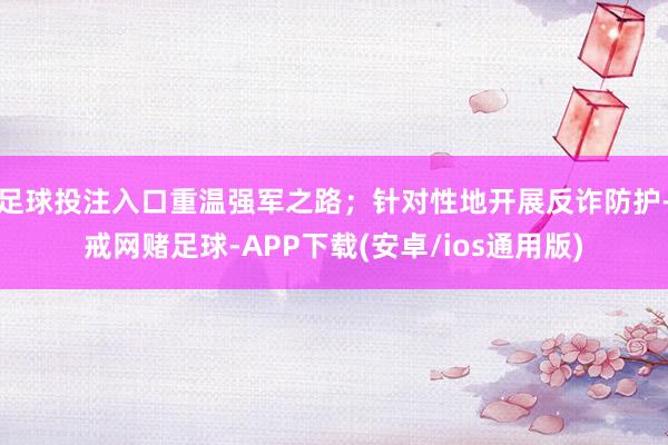 足球投注入口重温强军之路;针对性地开展反诈防护-戒网赌足球-APP下载(安卓/ios通用版)
