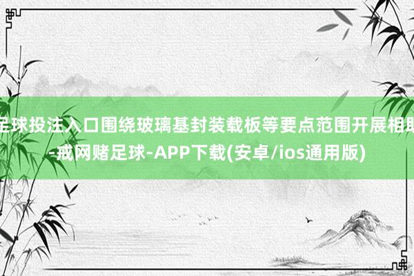 足球投注入口围绕玻璃基封装载板等要点范围开展相助-戒网赌足球-APP下载(安卓/ios通用版)