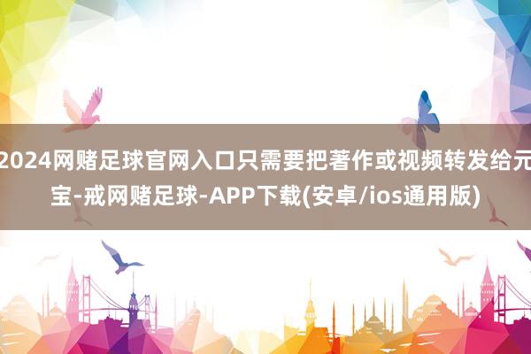 2024网赌足球官网入口只需要把著作或视频转发给元宝-戒网赌足球-APP下载(安卓/ios通用版)