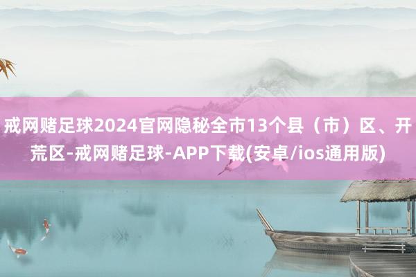 戒网赌足球2024官网隐秘全市13个县(市)区、开荒区-戒网赌足球-APP下载(安卓/ios通用版)