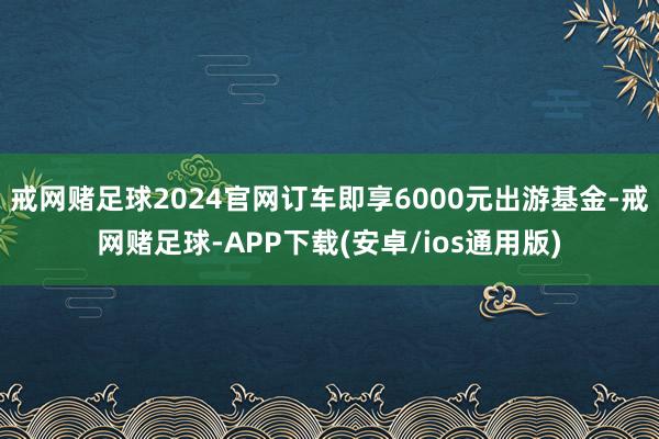 戒网赌足球2024官网订车即享6000元出游基金-戒网赌足球-APP下载(安卓/ios通用版)