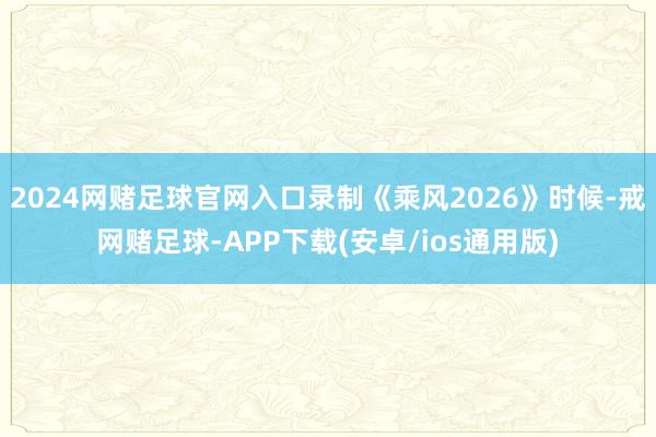 2024网赌足球官网入口录制《乘风2026》时候-戒网赌足球-APP下载(安卓/ios通用版)