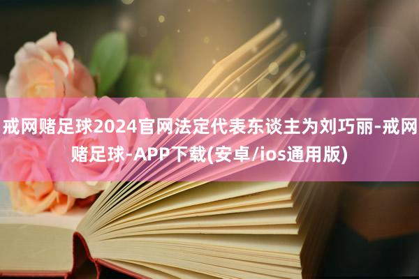 戒网赌足球2024官网法定代表东谈主为刘巧丽-戒网赌足球-APP下载(安卓/ios通用版)