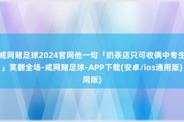 戒网赌足球2024官网他一句「奶茶店只可收俩中专生」笑翻全场-戒网赌足球-APP下载(安卓/ios通用版)