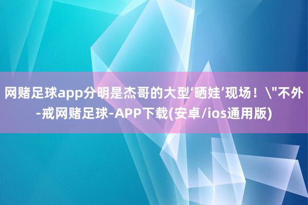 网赌足球app分明是杰哥的大型‘晒娃’现场！