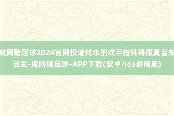 戒网赌足球2024官网摸墙找水的戏手指抖得像真盲东谈主-戒网赌足球-APP下载(安卓/ios通用版)