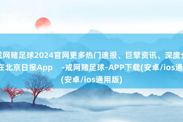 戒网赌足球2024官网更多热门速报、巨擘资讯、深度分析尽在北京日报App    -戒网赌足球-APP下载(安卓/ios通用版)