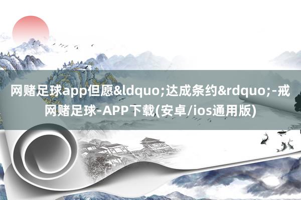 网赌足球app但愿&ldquo;达成条约&rdquo;-戒网赌足球-APP下载(安卓/ios通用版)