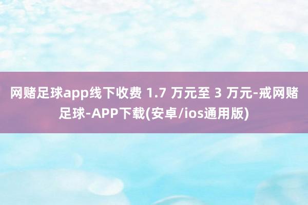 网赌足球app线下收费 1.7 万元至 3 万元-戒网赌足球-APP下载(安卓/ios通用版)
