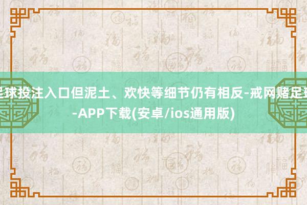 足球投注入口但泥土、欢快等细节仍有相反-戒网赌足球-APP下载(安卓/ios通用版)
