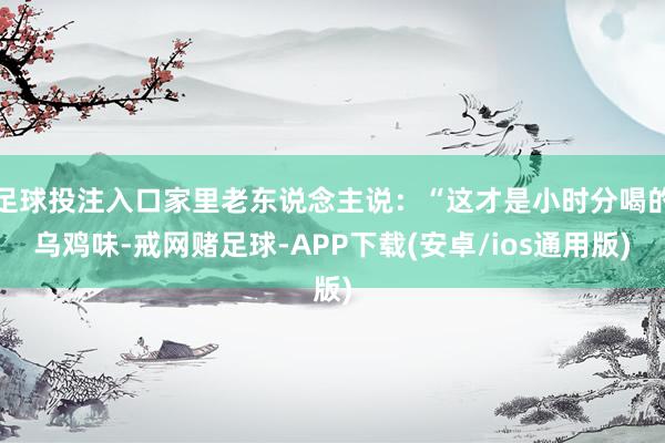 足球投注入口家里老东说念主说：“这才是小时分喝的乌鸡味-戒网赌足球-APP下载(安卓/ios通用版)