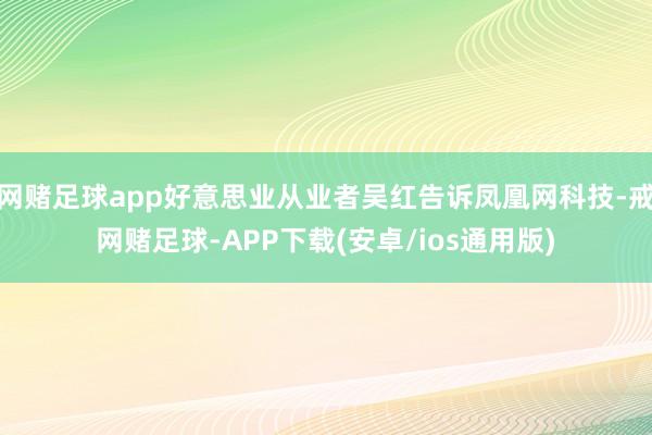 网赌足球app好意思业从业者吴红告诉凤凰网科技-戒网赌足球-APP下载(安卓/ios通用版)