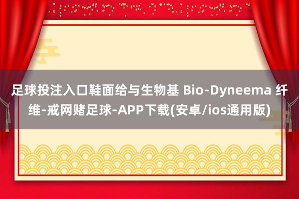 足球投注入口鞋面给与生物基 Bio-Dyneema 纤维-戒网赌足球-APP下载(安卓/ios通用版)