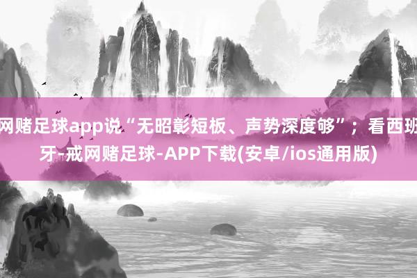 网赌足球app说“无昭彰短板、声势深度够”；看西班牙-戒网赌足球-APP下载(安卓/ios通用版)
