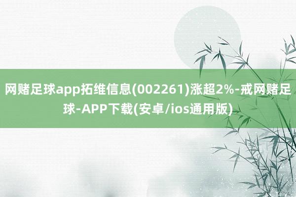 网赌足球app拓维信息(002261)涨超2%-戒网赌足球-APP下载(安卓/ios通用版)