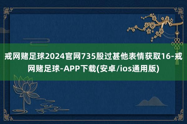 戒网赌足球2024官网735股过甚他表情获取16-戒网赌足球-APP下载(安卓/ios通用版)