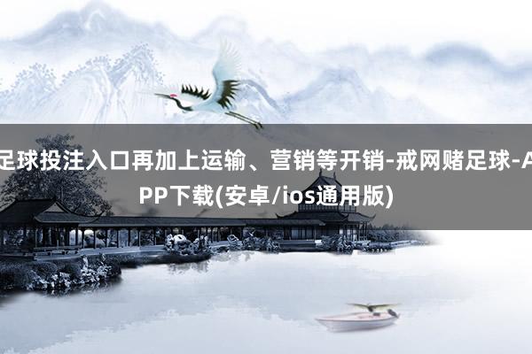 足球投注入口再加上运输、营销等开销-戒网赌足球-APP下载(安卓/ios通用版)