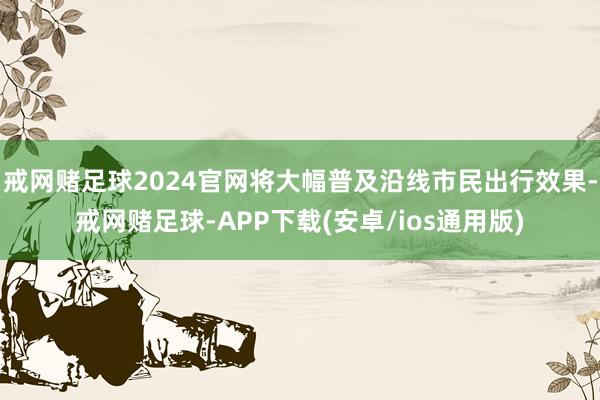 戒网赌足球2024官网将大幅普及沿线市民出行效果-戒网赌足球-APP下载(安卓/ios通用版)