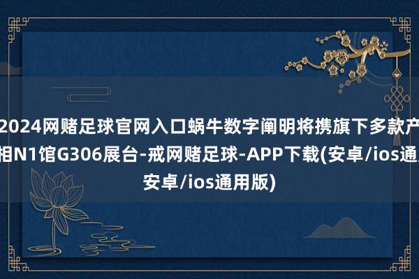 2024网赌足球官网入口蜗牛数字阐明将携旗下多款产物亮相N1馆G306展台-戒网赌足球-APP下载(安卓/ios通用版)