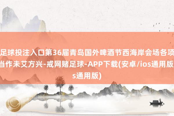 足球投注入口第36届青岛国外啤酒节西海岸会场各项当作未艾方兴-戒网赌足球-APP下载(安卓/ios通用版)