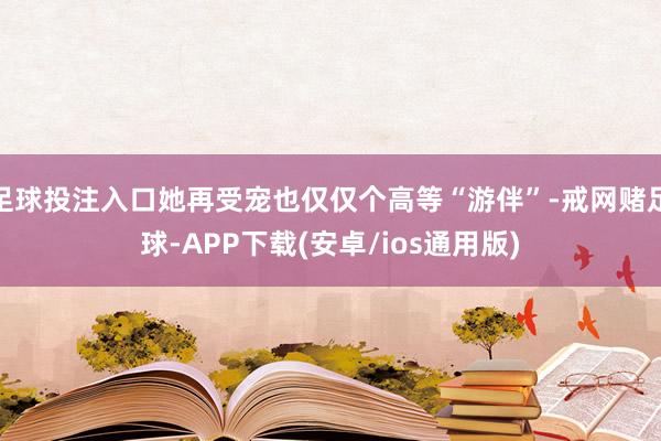 足球投注入口她再受宠也仅仅个高等“游伴”-戒网赌足球-APP下载(安卓/ios通用版)