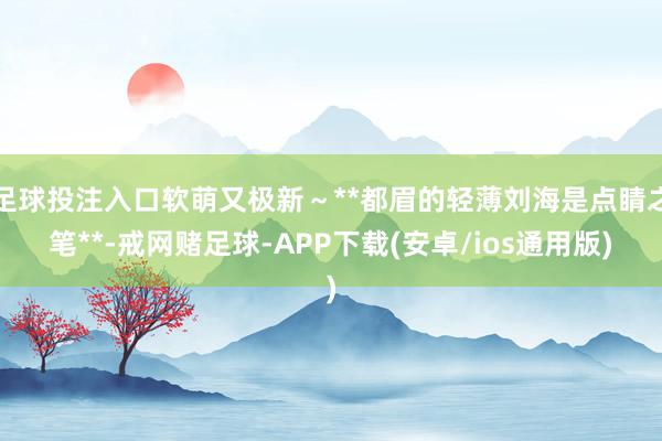 足球投注入口软萌又极新～**都眉的轻薄刘海是点睛之笔**-戒网赌足球-APP下载(安卓/ios通用版)
