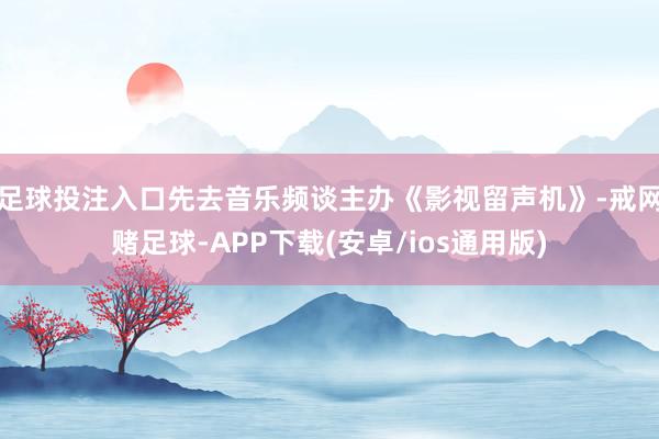 足球投注入口先去音乐频谈主办《影视留声机》-戒网赌足球-APP下载(安卓/ios通用版)